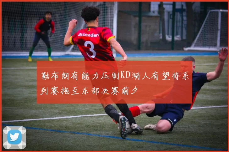 勒布朗有能力压制KD湖人有望将系列赛拖至东部决赛前夕