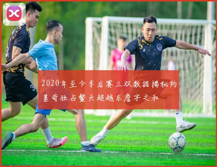 2020年至今季后赛三双数据揭秘约基奇独占鳌头超越东詹字之和