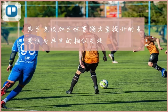 弗兰克谈加兰休赛期力量提升的重要性与库里的相似之处