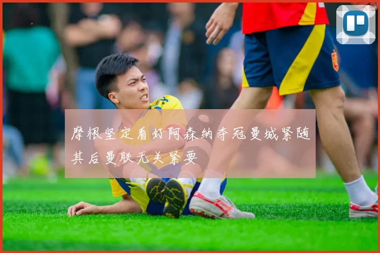 摩根坚定看好阿森纳夺冠曼城紧随其后曼联无关紧要
