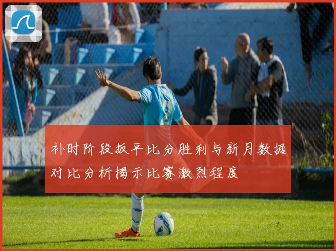 补时阶段扳平比分胜利与新月数据对比分析揭示比赛激烈程度