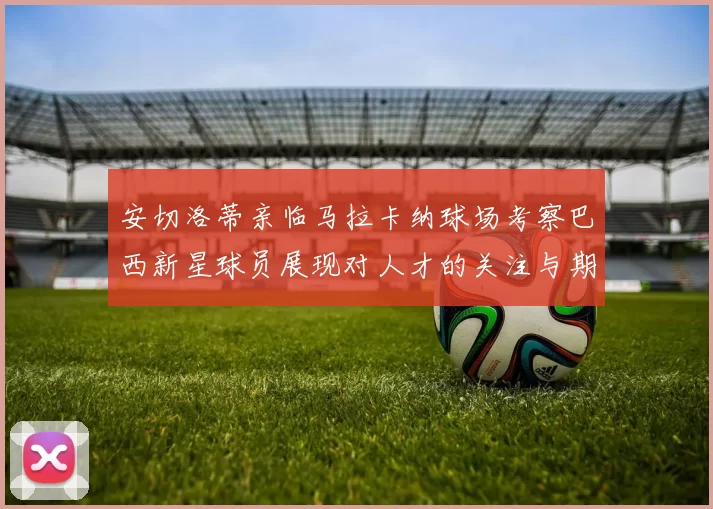 安切洛蒂亲临马拉卡纳球场考察巴西新星球员展现对人才的关注与期待