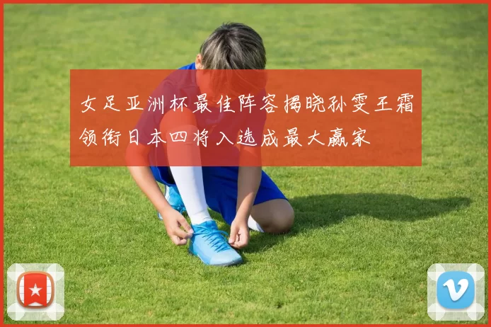 女足亚洲杯最佳阵容揭晓孙雯王霜领衔日本四将入选成最大赢家
