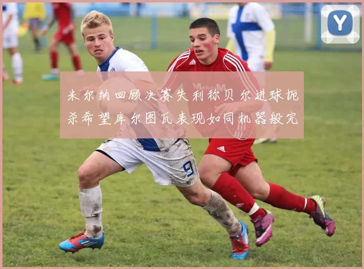 米尔纳回顾决赛失利称贝尔进球扼杀希望库尔图瓦表现如同机器般完美