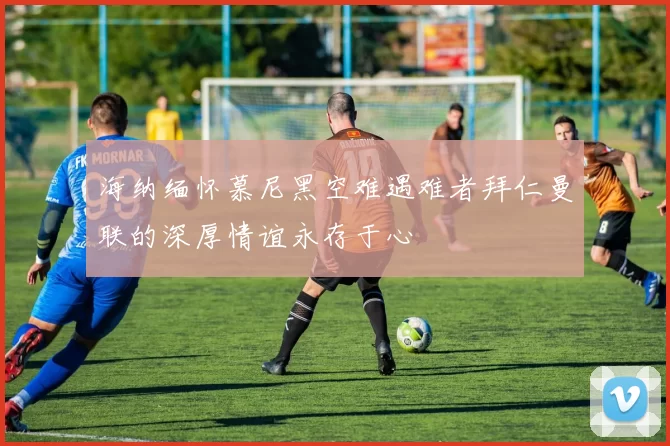 海纳缅怀慕尼黑空难遇难者拜仁曼联的深厚情谊永存于心