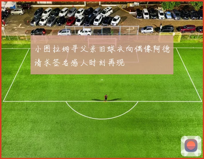 小图拉姆寻父亲旧球衣向偶像阿德请求签名感人时刻再现