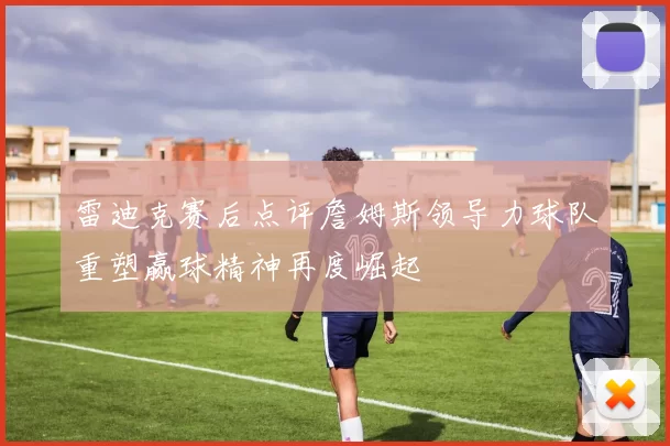 雷迪克赛后点评詹姆斯领导力球队重塑赢球精神再度崛起