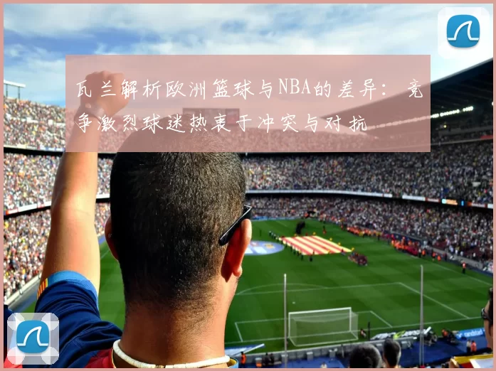 瓦兰解析欧洲篮球与NBA的差异：竞争激烈球迷热衷于冲突与对抗
