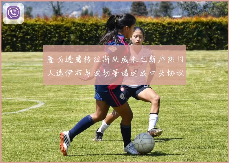 隆戈透露格拉斯纳成米兰新帅热门人选伊布与波切蒂诺达成口头协议