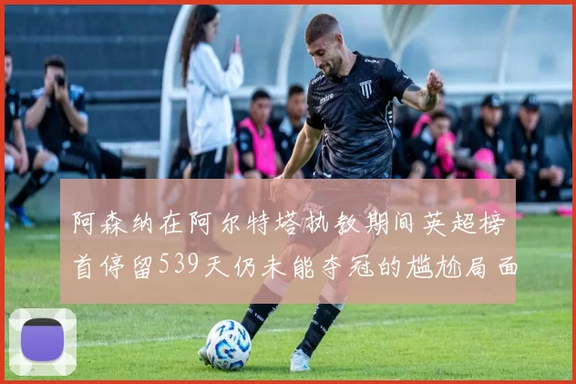 阿森纳在阿尔特塔执教期间英超榜首停留539天仍未能夺冠的尴尬局面