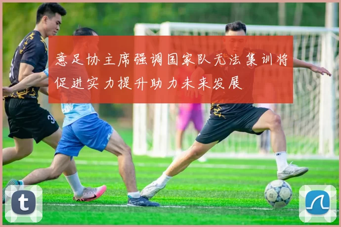 意足协主席强调国家队无法集训将促进实力提升助力未来发展