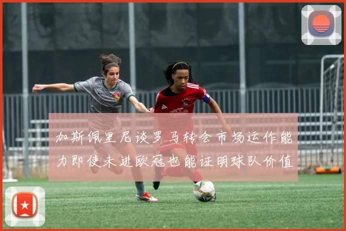加斯佩里尼谈罗马转会市场运作能力即使未进欧冠也能证明球队价值