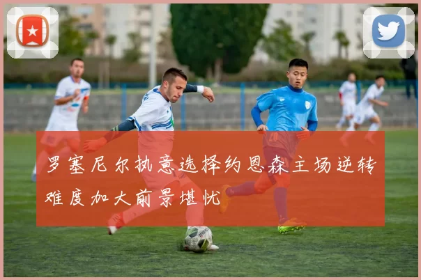 罗塞尼尔执意选择约恩森主场逆转难度加大前景堪忧