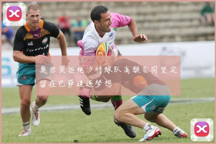 奥尔莫拒绝沙特球队高额合同坚定留在巴萨追逐梦想