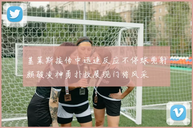 基莱斯接传中迅速反应不停球兜射颜骏凌神勇扑救展现门将风采