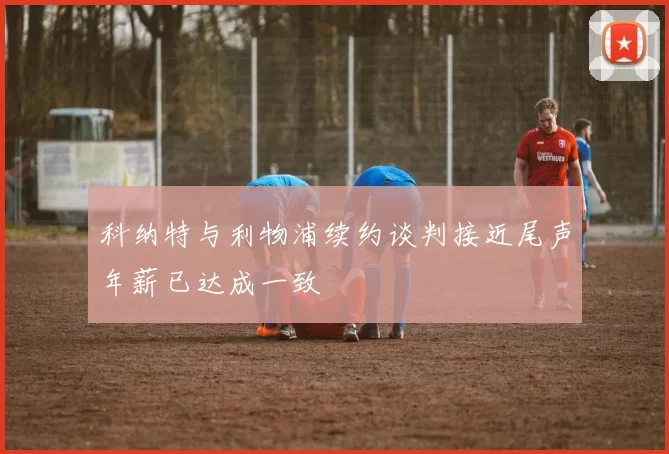 科纳特与利物浦续约谈判接近尾声年薪已达成一致