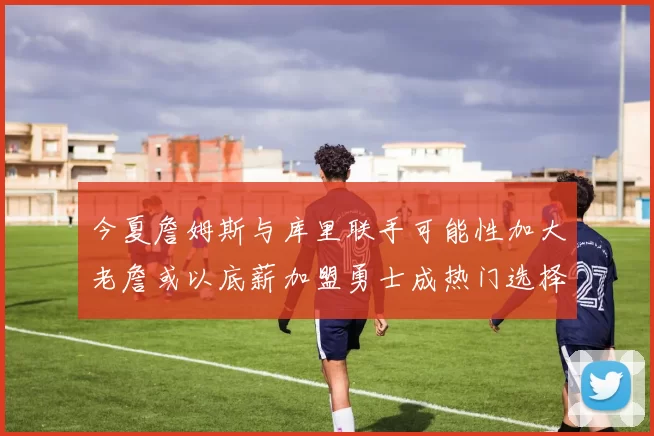 今夏詹姆斯与库里联手可能性加大老詹或以底薪加盟勇士成热门选择
