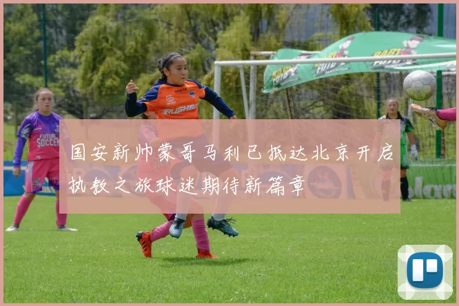 国安新帅蒙哥马利已抵达北京开启执教之旅球迷期待新篇章