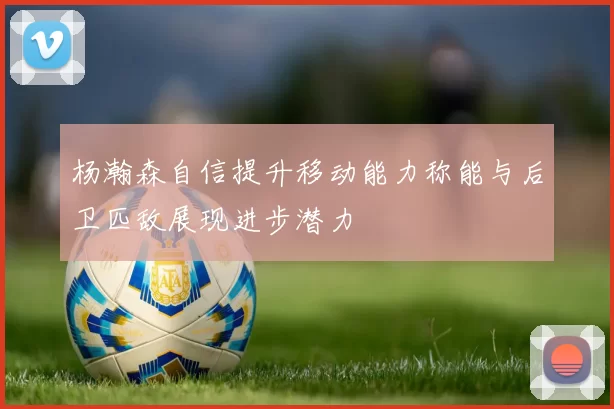杨瀚森自信提升移动能力称能与后卫匹敌展现进步潜力