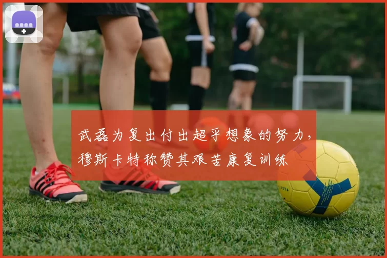 武磊为复出付出超乎想象的努力，穆斯卡特称赞其艰苦康复训练
