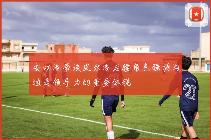 安切洛蒂谈皮尔洛后腰角色强调沟通是领导力的重要体现